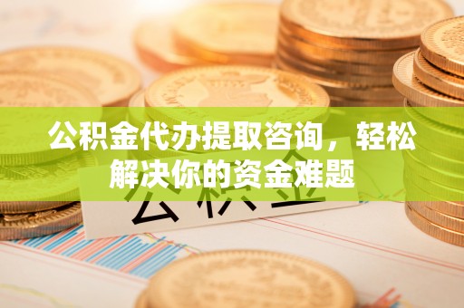 肇庆公积金代办提取咨询，轻松解决你的资金难题