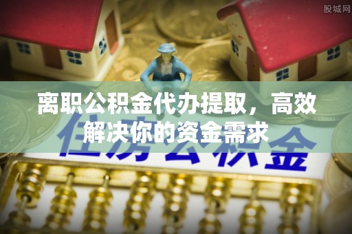 肇庆离职公积金代办提取，高效解决你的资金需求