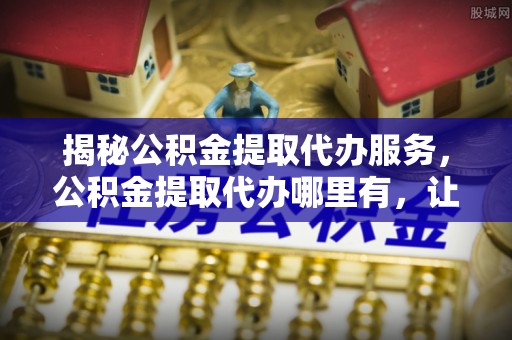 肇庆揭秘公积金提取代办服务，公积金提取代办哪里有，让你省时省心的解决方案