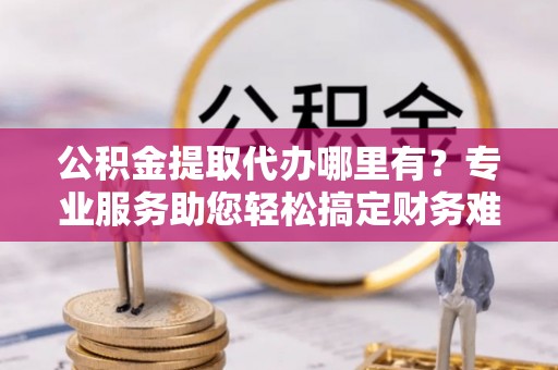 肇庆公积金提取代办哪里有？专业服务助您轻松搞定财务难题