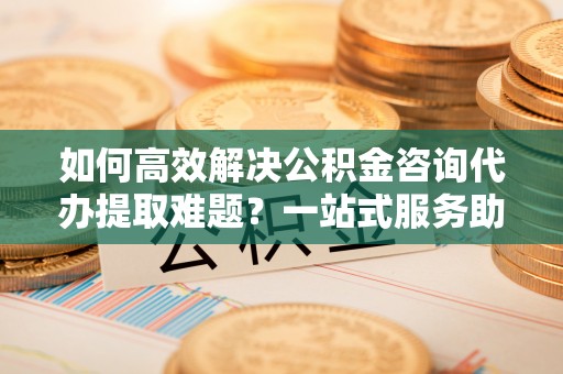 肇庆如何高效解决公积金咨询代办提取难题？一站式服务助您轻松搞定