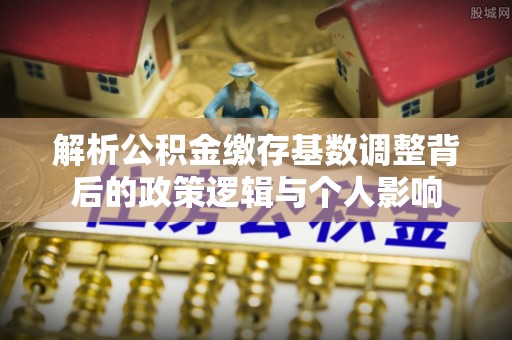 肇庆解析公积金缴存基数调整背后的政策逻辑与个人影响