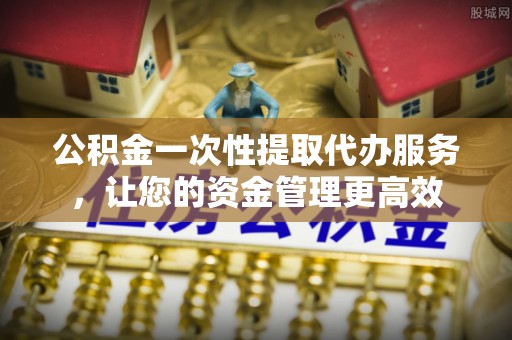 肇庆公积金一次性提取代办服务，让您的资金管理更高效