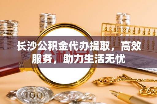 肇庆长沙公积金代办提取，高效服务，助力生活无忧