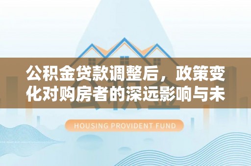 肇庆公积金贷款调整后，政策变化对购房者的深远影响与未来趋势分析