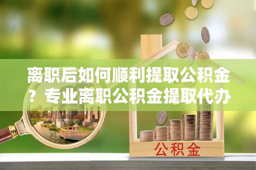 肇庆离职后如何顺利提取公积金？专业离职公积金提取代办服务指南