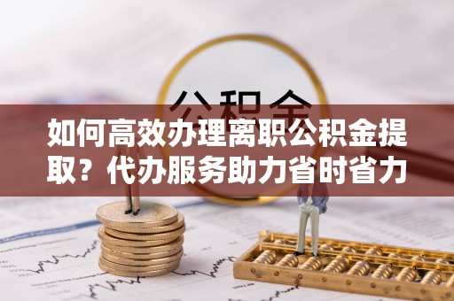 肇庆如何高效办理离职公积金提取？代办服务助力省时省力