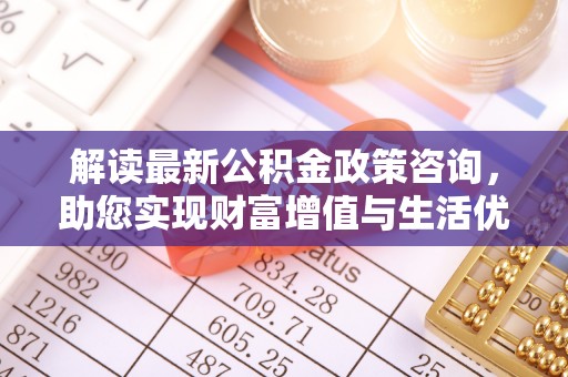 肇庆解读最新公积金政策咨询，助您实现财富增值与生活优化