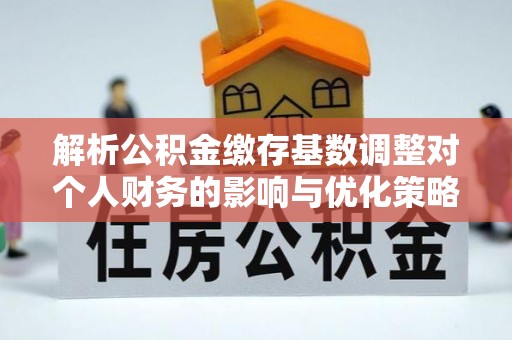 肇庆解析公积金缴存基数调整对个人财务的影响与优化策略