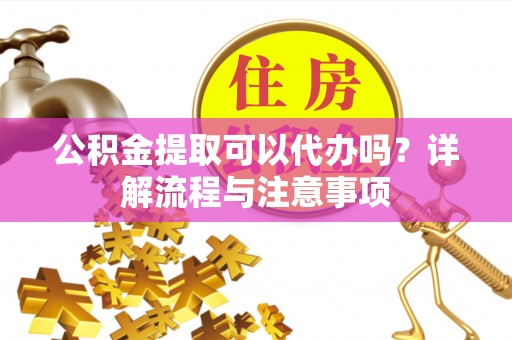 肇庆公积金提取可以代办吗？详解流程与注意事项