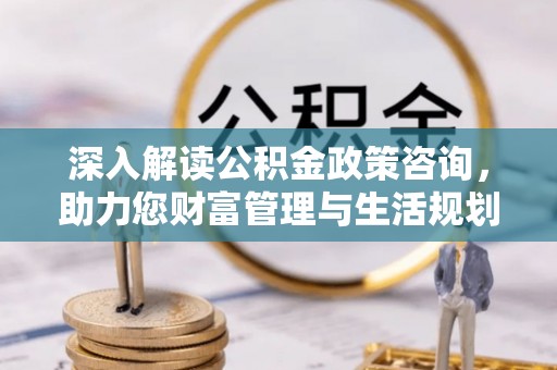 肇庆深入解读公积金政策咨询，助力您财富管理与生活规划