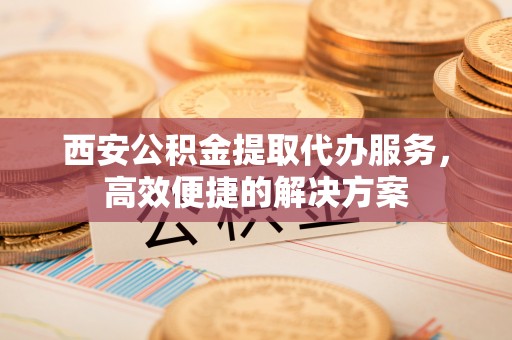 肇庆西安公积金提取代办服务，高效便捷的解决方案